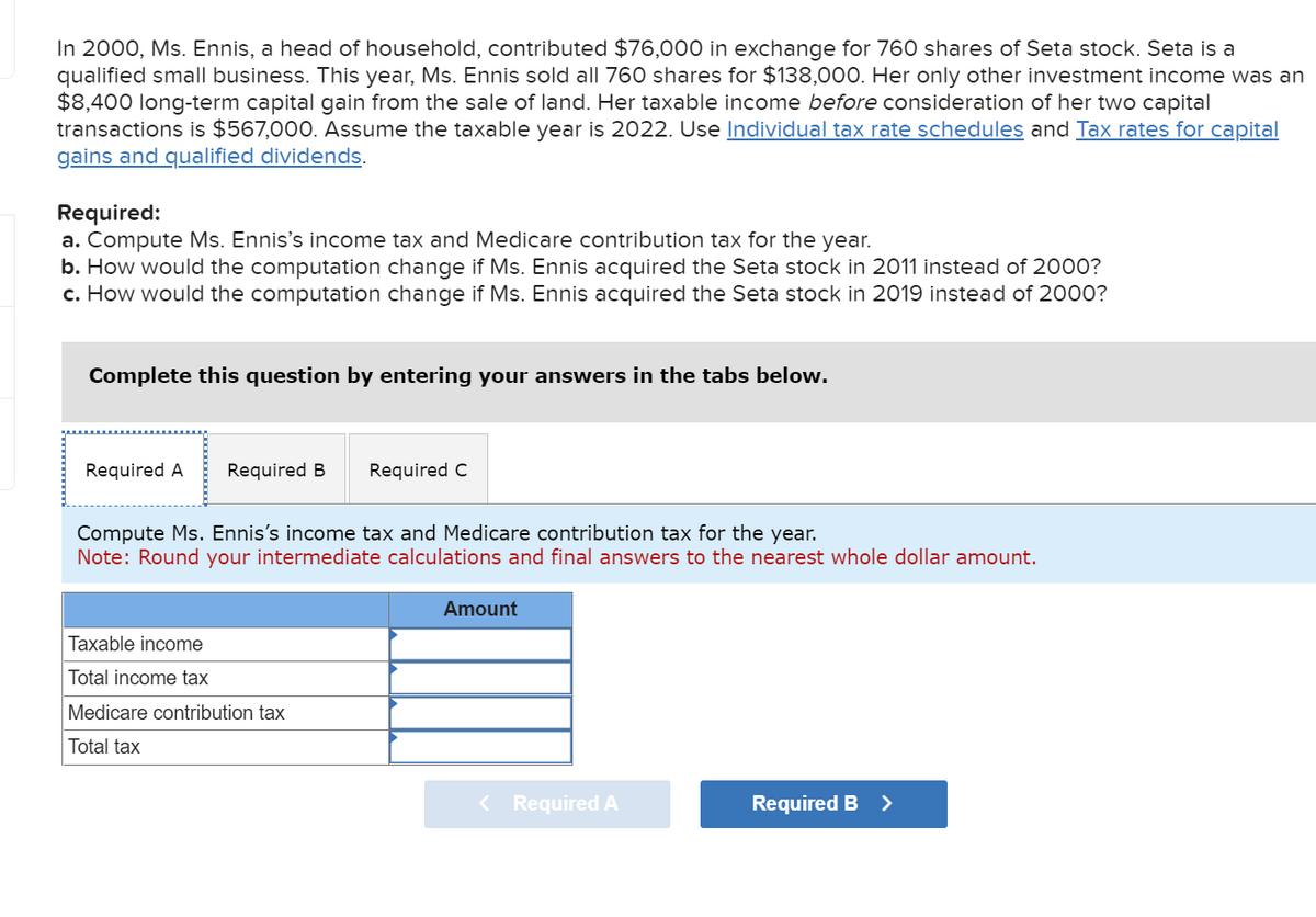 In 2000, Ms. Ennis, a head of household, contributed $76,000 in exchange for 760 shares of Seta stock. Seta is a
qualified small business. This year, Ms. Ennis sold all 760 shares for $138,000. Her only other investment income was an
$8,400 long-term capital gain from the sale of land. Her taxable income before consideration of her two capital
transactions is $567,000. Assume the taxable year is 2022. Use Individual tax rate schedules and Tax rates for capital
gains and qualified dividends.
Required:
a. Compute Ms. Ennis's income tax and Medicare contribution tax for the year.
b. How would the computation change if Ms. Ennis acquired the Seta stock in 2011 instead of 2000?
c. How would the computation change if Ms. Ennis acquired the Seta stock in 2019 instead of 2000?
Complete this question by entering your answers in the tabs below.
Required A Required B Required C
Compute Ms. Ennis's income tax and Medicare contribution tax for the year.
Note: Round your intermediate calculations and final answers to the nearest whole dollar amount.
Taxable income
Total income tax
Medicare contribution tax
Total tax
Amount
< Required A
Required B >