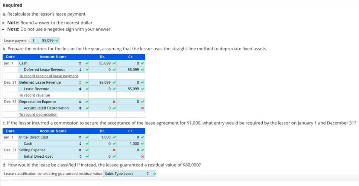 Required
a.
Recalculate the lessor's lease payment.
• Note: Round answer to the nearest dollar.
• Note: Do not use a negative sign with your answer.
Lease payment $ 85,099
b. Prepare the entries for the lessor for the year, assuming that the lessor uses the straight-line method to depreciate fixed assets.
Account Name
Cr.
Date
Jan. 1
Cash
Deferred Lease Revenue
To record receipt of lease payment
Dec. 31 Deferred Lease Revenue
Lease Revenue
To record revenue
Dec. 31 Depreciation Expense
Jan. 1
Accumulated Depreciation
To record depreciation
Account Name
Initial Direct Cost
Cash
Dec. 31 Selling Expense
◆
Initial Direct Cost
→
◆
✓
✓
✓
Dr.
85,099 ✔
0✔
c. If the lessor incurred a commission to secure the acceptance of the lease agreement for $1,000, what entry would be required by the lessor on January 1 and December 31?
Date
Dr.
Cr.
→ ✓
= ✓
✓
◆ ✓
85,099 ✔
0✔
X
0✔
0
85,099 ✓
1,000 ✓
0✔
x
0 ✓
0✔
85,099 ✓
0✓
x
0✔
1,000 ✓
0✓
x
d. How would the lease be classified if instead, the lessee guaranteed a residual value of $80,000?
Lease classification considering guaranteed residual value Sales-Type Lease