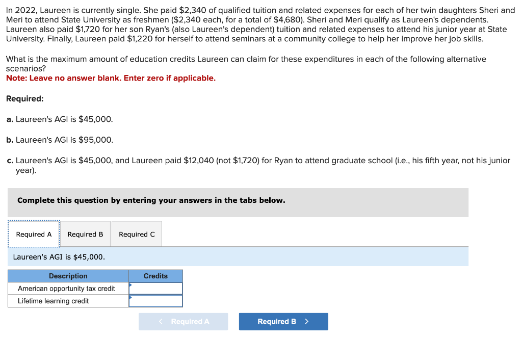 In 2022, Laureen is currently single. She paid $2,340 of qualified tuition and related expenses for each of her twin daughters Sheri and
Meri to attend State University as freshmen ($2,340 each, for a total of $4,680). Sheri and Meri qualify as Laureen's dependents.
Laureen also paid $1,720 for her son Ryan's (also Laureen's dependent) tuition and related expenses to attend his junior year at State
University. Finally, Laureen paid $1,220 for herself to attend seminars at a community college to help her improve her job skills.
What is the maximum amount of education credits Laureen can claim for these expenditures in each of the following alternative
scenarios?
Note: Leave no answer blank. Enter zero if applicable.
Required:
a. Laureen's AGI is $45,000.
b. Laureen's AGI is $95,000.
c. Laureen's AGI is $45,000, and Laureen paid $12,040 (not $1,720) for Ryan to attend graduate school (i.e., his fifth year, not his junior
year).
Complete this question by entering your answers in the tabs below.
Required A Required B
Laureen's AGI is $45,000.
Description
American opportunity tax credit
Lifetime learning credit
Required C
Credits
< Required A
Required B
>