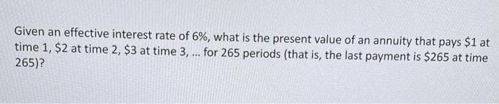 Given an effective interest rate of 6%, what is the present value of an annuity that pays $1 at
time 1, $2 at time 2, $3 at time 3, ... for 265 periods (that is, the last payment is $265 at time
265)?