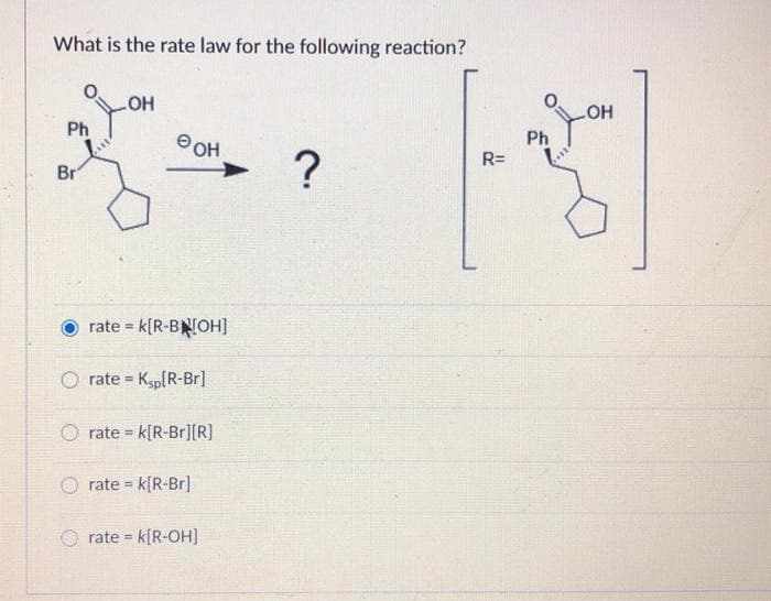 What is the rate law for the following reaction?
Ph
Br
.OH
OH
rate= K[R-BNOH]
rate = ksp[R-Br]
rate= k[R-Br][R]
rate = k[R-Br]
rate = k[R-OH]
?
OH
Ph
R
R=