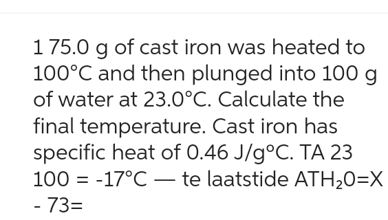 175.0 g of cast iron was heated to
100°C and then plunged into 100 g
of water at 23.0°C. Calculate the
final temperature. Cast iron has
specific heat of 0.46 J/g°C. TA 23
100-17°C - te laatstide ATH₂0=X
- 73=