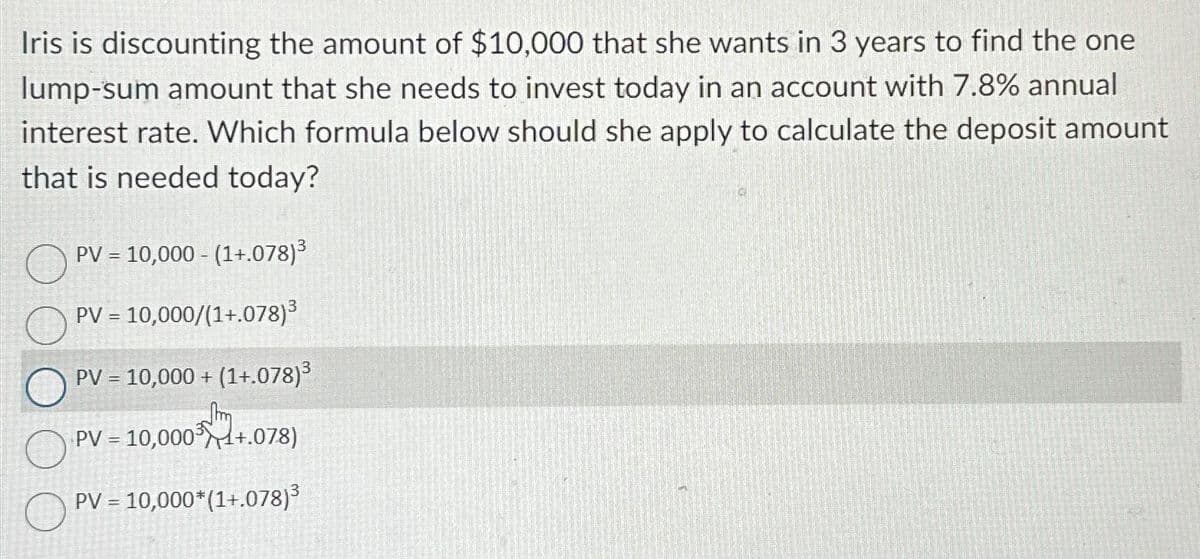 Iris is discounting the amount of $10,000 that she wants in 3 years to find the one
lump-sum amount that she needs to invest today in an account with 7.8% annual
interest rate. Which formula below should she apply to calculate the deposit amount
that is needed today?
O
PV = 10,000 - (1+.078)³
PV = 10,000/(1+.078)³
PV = 10,000+ (1+.078)³
Jm
PV = 10,000+.078)
PV = 10,000*(1+.078)³