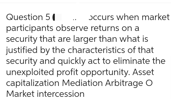 Question 51
occurs when market
participants observe returns on a
security that are larger than what is
justified by the characteristics of that
security and quickly act to eliminate the
unexploited profit opportunity. Asset
capitalization Mediation Arbitrage O
Market intercession