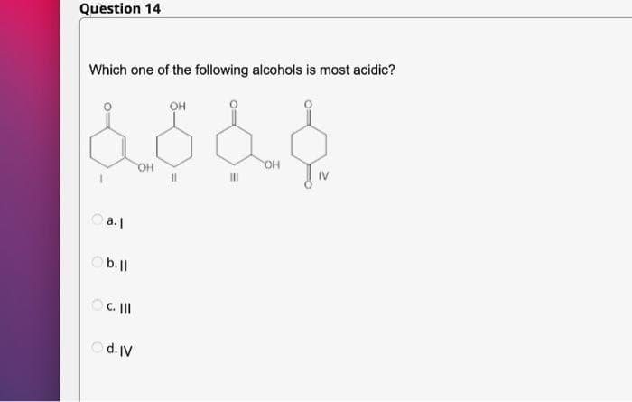 Question 14
Which one of the following alcohols is most acidic?
OH
à d d d
OH
OH
O a.l
Ob.ll
OC. III
Od. IV