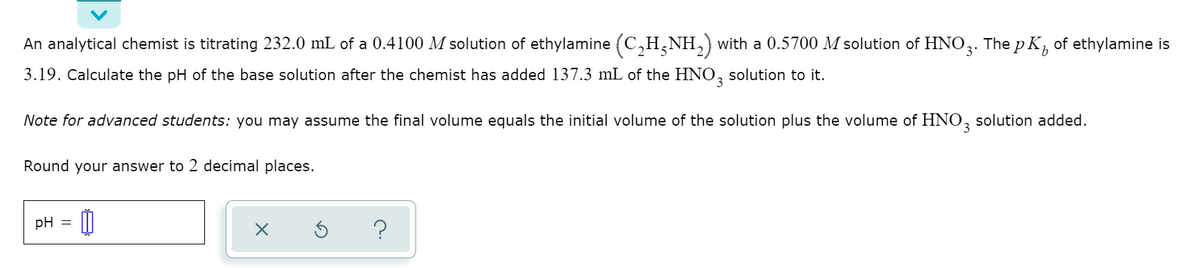 b
An analytical chemist is titrating 232.0 mL of a 0.4100 M solution of ethylamine (C₂H5NH₂) with a 0.5700 M solution of HNO3. The pK, of ethylamine is
3.19. Calculate the pH of the base solution after the chemist has added 137.3 mL of the HNO3 solution to it.
Note for advanced students: you may assume the final volume equals the initial volume of the solution plus the volume of HNO3 solution added.
Round your answer to 2 decimal places.
pH =
X
?