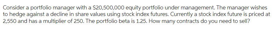 Consider a portfolio manager with a $20,500,000 equity portfolio under management. The manager wishes
to hedge against a decline in share values using stock index futures. Currently a stock index future is priced at
2,550 and has a multiplier of 250. The portfolio beta is 1.25. How many contracts do you need to sell?