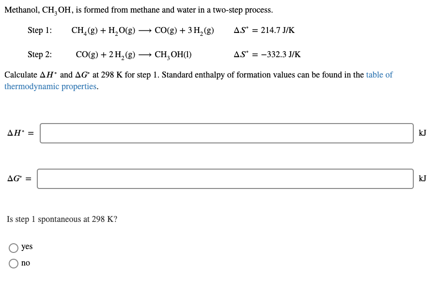 Methanol, CH, OH, is formed from methane and water in a two-step process.
Step 1:
CH₂(g) + H₂O(g) → CO(g) + 3 H₂(g)
AS = 214.7 J/K
Step 2:
CO(g) + 2 H₂(g)
CH₂OH(1)
Calculate AH and AG at 298 K for step 1. Standard enthalpy of formation values can be found in the table of
thermodynamic properties.
AH' =
AGⓇ =
Is step 1 spontaneous at 298 K?
yes
no
AS = 332.3 J/K
kJ
kJ