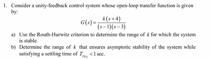 1. Consider a unity-feedback control system whose open-loop transfer function is given
by:
k(s+4)
(S-1)(s-3)
G(s)=-
a) Use the Routh-Hurwitz criterion to determine the range of k for which the system
is stable.
b) Determine the range of k that ensures asymptotic stability of the system while
satisfying a settling time of T < 1 sec.
2%