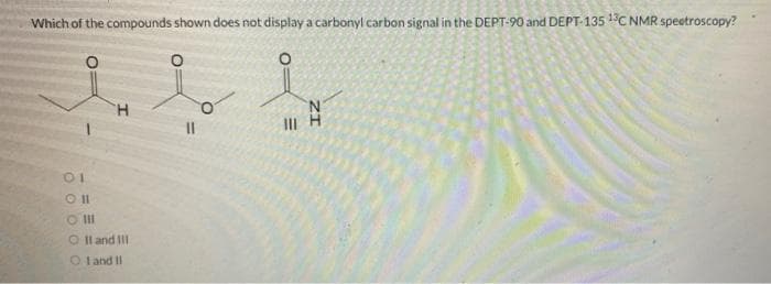 Which of the compounds shown does not display a carbonyl carbon signal in the DEPT-90 and DEPT-135 13C NMR spectroscopy?
01
H
Oll
O'IlII
OII and III
OI and II
III H