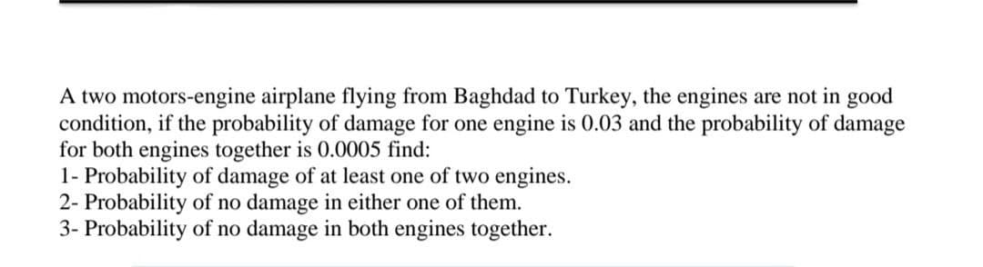 A two motors-engine airplane flying from Baghdad to Turkey, the engines are not in good
condition, if the probability of damage for one engine is 0.03 and the probability of damage
for both engines together is 0.0005 find:
1- Probability of damage of at least one of two engines.
2- Probability of no damage in either one of them.
3- Probability of no damage in both engines together.
