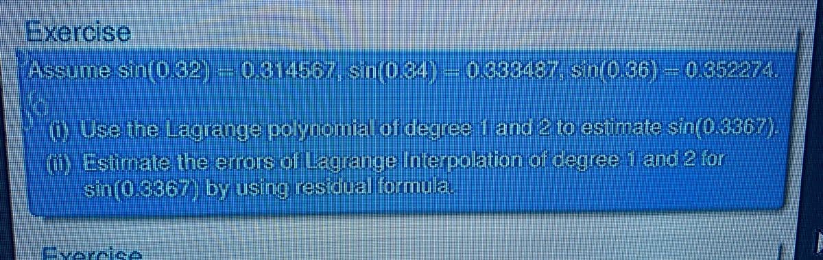 Exercise
Assume sin(0.32)-0314567 sin(0.34)-0333487, sin(0.86)-0352274.
(0 Use the Lagrange polynomial of degree 1 and 2 to estimate sin(0.3367).
)Estimate the errors of Lagrange Interpolation of degree 1 and 2 for
sin(0.3367) by using residual formula.
Evercise
