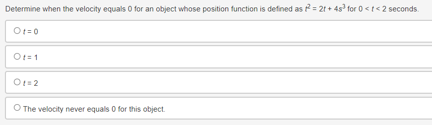 Determine when the velocity equals 0 for an object whose position function is defined as f² = 2t+ 4s³ for 0 < t <2 seconds.
Ot=0
Ot=1
Ot=2
O The velocity never equals 0 for this object.