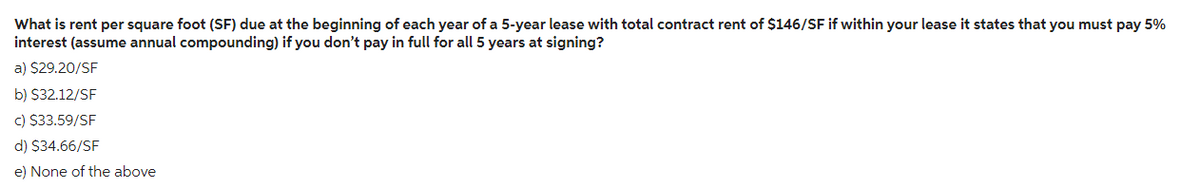 What is rent per square foot (SF) due at the beginning of each year of a 5-year lease with total contract rent of $146/SF if within your lease it states that you must pay 5%
interest (assume annual compounding) if you don't pay in full for all 5 years at signing?
a) $29.20/SF
b) $32.12/SF
c) $33.59/SF
d) $34.66/SF
e) None of the above