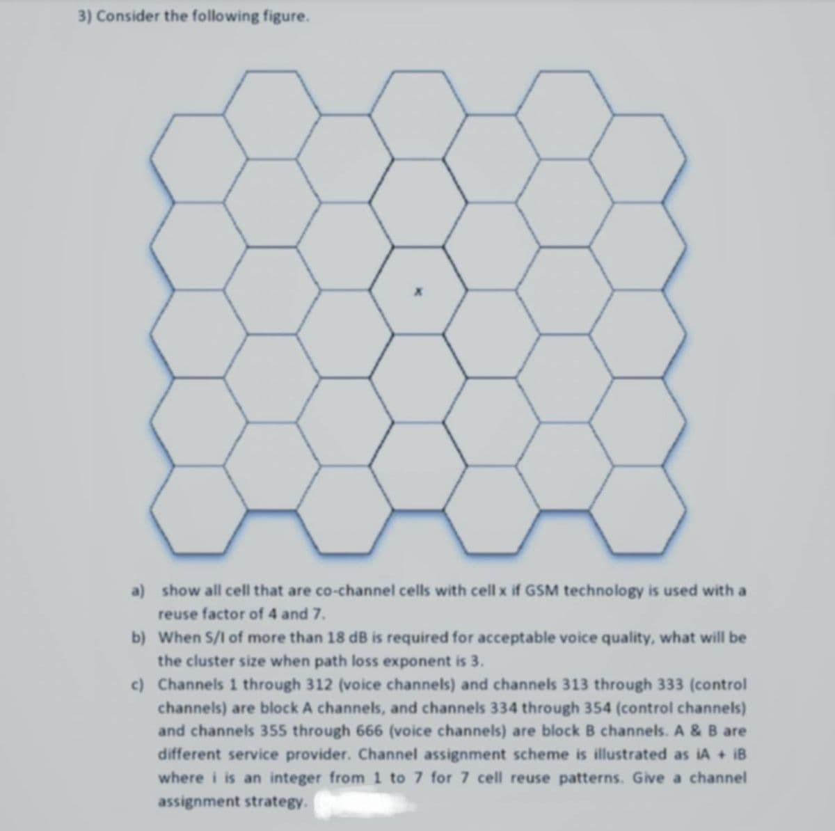 3) Consider the following figure.
a) show all cell that are co-channel cells with cell x if GSM technology is used with a
reuse factor of 4 and 7.
b) When S/I of more than 18 dB is required for acceptable voice quality, what will be
the cluster size when path loss exponent is 3.
c) Channels 1 through 312 (voice channels) and channels 313 through 333 (control
channels) are block A channels, and channels 334 through 354 (control channels)
and channels 355 through 666 (voice channels) are block B channels. A & B are
different service provider. Channel assignment scheme is illustrated as iA + iB
where i is an integer from 1 to 7 for 7 cell reuse patterns. Give a channel
assignment strategy.
