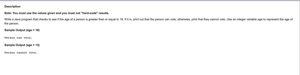 Description
Note: You must use the values given and you must not "hard-code" results.
Write a Java program that checks to see if the age of a person is greater than or equal to 18. If it is, print out that the person can vote; otherwise, print that they cannot vote. Use an integer variable age to represent the age of
the person.
Sample Output (age =
18)
Person can vote.
Sample Output (age =
= 13)
Person cannot vote.
