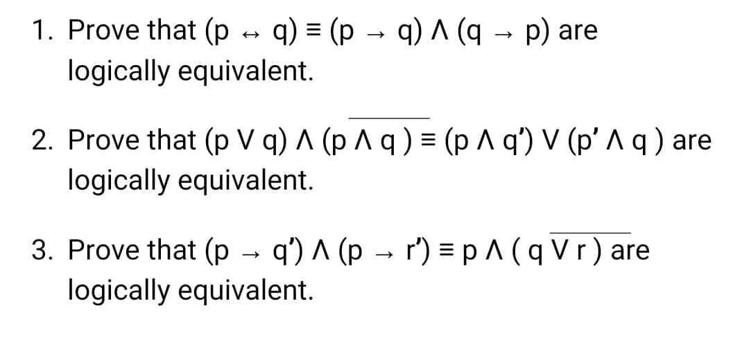 1. Prove that (p → q) = (p → q) ^ (q→ p) are
logically equivalent.
2. Prove that (pVq) ^ (p ^ q ) = (p ^ q') V (p' ^ q) are
logically equivalent.
3. Prove that (p → q') ^ (p → r′) = p ^ ( q Vr) are
logically equivalent.