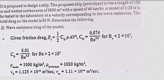 It is proposed to design a ship. The proposed ship (prototype) is has a length of 150
m and wetted surface area of 2000 m² with a speed of 40 km/hr. A model of 1:20 is to
be tested in the laboratory at a velocity corresponding to the wave resistance. The
total drag on the model is 50 N. Determine the following
(1) Wave resistance drag of the model.
0.074
Given friction drag, F, C, PAV², C.-
=
for R <2 x 10¹,
Re%2
C₂= =
0.01
Re-2
for Re> 2 × 10¹
Pmode
= 1000 kg/m³, Pr
= 1020 kg/m³,
prototype
V, 1.125 x 10 m²/sec, v
= 1.11 x 10 m²/sec.
m