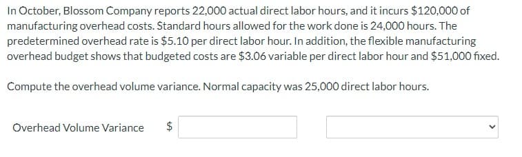 In October, Blossom Company reports 22,000 actual direct labor hours, and it incurs $120,000 of
manufacturing overhead costs. Standard hours allowed for the work done is 24,000 hours. The
predetermined overhead rate is $5.10 per direct labor hour. In addition, the flexible manufacturing
overhead budget shows that budgeted costs are $3.06 variable per direct labor hour and $51,000 fixed.
Compute the overhead volume variance. Normal capacity was 25,000 direct labor hours.
Overhead Volume Variance
LA
$