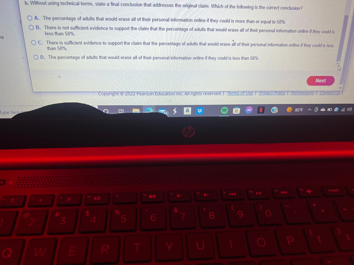 s
Type here
?
b. Without using technical terms, state a final conclusion that addresses the original claim. Which of the following is the correct conclusion?
OA. The percentage of adults that would erase all of their personal information online if they could is more than or equal to 58%.
OB. There is not sufficient evidence to support the claim that the percentage of adults that would erase all of their personal information online if they could is
less than 58%.
OC. There is sufficient evidence to support the claim that the percentage of adults that would erase all of their personal information online if they could is less
than 58%.
OD. The percentage of adults that would erase all of their personal information online if they could is less than 58%.
2
3
E
$
JOI
4
Copyright ©2022 Pearson Education Inc. All rights reserved. Terms of Use Privacy Policy Permissions Contact Us
R
fs
%
5
T
9
6
17
4-
&
Y
a
7
fa
+
U
f10
▶11
(?)
Next
85°F
=
insert
(4¹)