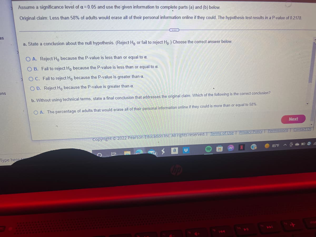 es
ons
Assume a significance level of a=0.05 and use the given information to complete parts (a) and (b) below.
Original claim: Less than 58% of adults would erase all of their personal information online if they could. The hypothesis test results in a P-value of 0.2178.
Type here
C
a. State a conclusion about the null hypothesis. (Reject Ho or fail to reject Ho.) Choose the correct answer below.
OA. Reject Ho because the P-value is less than or equal to a.
OB. Fail to reject Ho because the P-value is less than or equal to a.
OC. Fail to reject Ho because the P-value is greater than a.
OD. Reject Ho because the P-value is greater than a.
b. Without using technical terms, state a final conclusion that addresses the original claim. Which of the following is the correct conclusion?
OA. The percentage of adults that would erase all of their personal information online if they could is more than or equal to 58%.
Copyright © 2022 Pearson Education Inc. All rights reserved. Terms of Use
8:
a
hp
Privacy Policy Permissions Contact Us
f10
?
Next
85°F
O
D