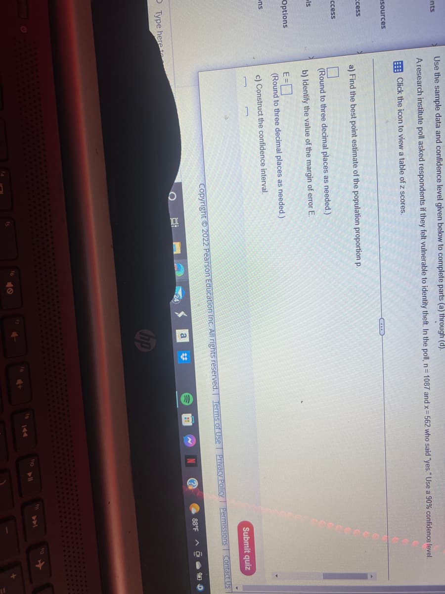 ents
esources
ccess
ccess
ls
Options
ns
Use the sample data and confidence level given below to complete parts (a) through (d).
A research institute poll asked respondents if they felt vulnerable to identity theft. In the poll, n=1087 and x=562 who said "yes." Use a 90% confidence level.
Click the icon to view a table of z scores.
Type here to
a) Find the best point estimate of the population proportion p.
(Round to three decimal places as needed.)
b) Identify the value of the margin of error E.
E=0
(Round to three decimal places as needed.)
c) Construct the confidence interval.
GE
Copyright © 2022 Pearson Education Inc. All rights reserved. Terms of Use
40
a
hp
Submit quiz
Privacy Policy Permissions Contact Us
N
fio
88°F AO