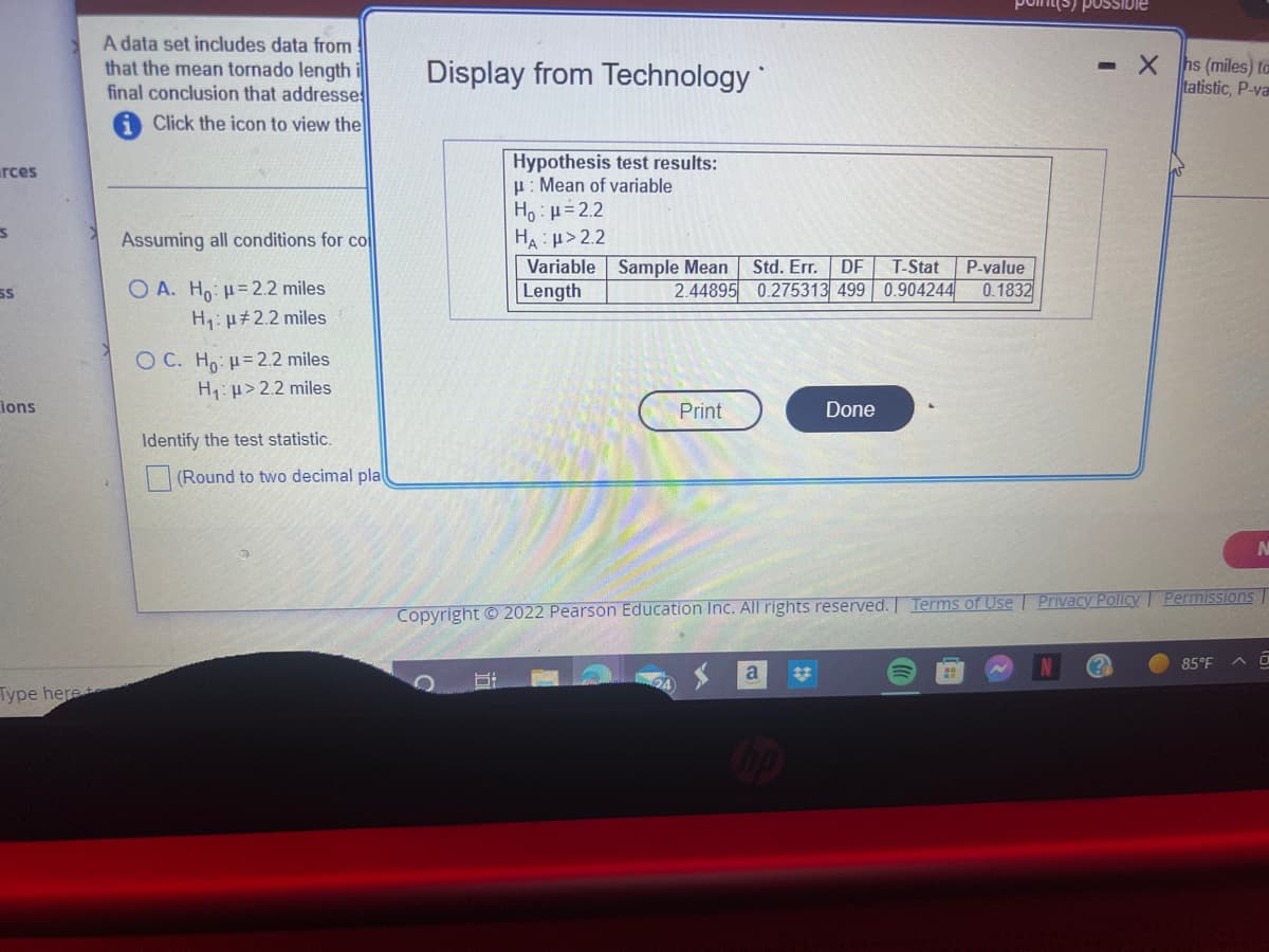 rces
S
SS
ions
Type here
A data set includes data from
that the mean tornado length
final conclusion that addresse
Click the icon to view the
Assuming all conditions for co
OA. Ho: = 2.2 miles
H₁: μ#2.2 miles
OC. Ho: = 2.2 miles
H₁: >2.2 miles
Identify the test statistic.
(Round to two decimal pla
Display from Technology
Hypothesis test results:
H: Mean of variable
Ho: μ = 2.2
HA:μ>2.2
Variable Sample Mean
Length
2.44895
8:
Print
Std. Err. DF T-Stat
0.275313 499 0.904244
Done
a
P-value
0.1832
possible
Copyright © 2022 Pearson Education Inc. All rights reserved. Terms of Use | Privacy Policy Permissions
- Xhs (miles) to
tatistic, P-va
85°F
N
^ a