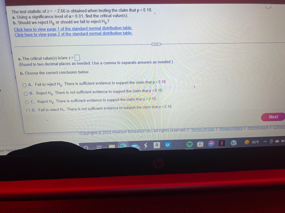The test statistic of z= -2.66 is obtained when testing the claim that p<0.18.
a. Using a significance level of a = 0.01, find the critical value(s).
b. Should we reject Ho or should we fail to reject Ho?
pe here
Click here to view page 1 of the standard normal distribution table.
Click here to view page 2 of the standard normal distribution table.
a. The critical value(s) is/are z=
(Round to two decimal places as needed. Use a comma to separate answers as needed.)
b. Choose the correct conclusion below.
OA. Fail to reject Ho. There is sufficient evidence to support the claim that p < 0.18.
OB. Reject Ho. There is not sufficient evidence to support the claim that p<0.18.
OC. Reject Ho. There is sufficient evidence to support the claim that p<0.18.
OD. Fail to reject Hn. There is not sufficient evidence to support the claim that p < 0.18.
Copyright © 2022 Pearson Education Inc. All rights reserved. Terms of Use | Privacy Policy Permissions Contac
H
a
hp
Next
85°F
