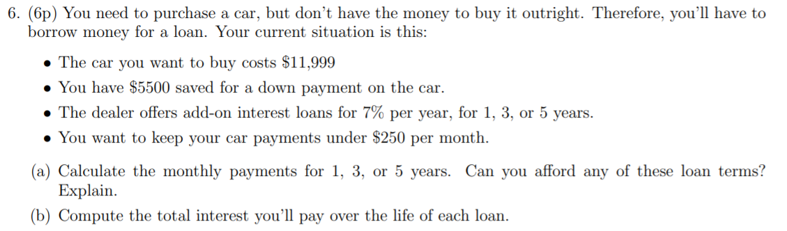 6. (6p) You need to purchase a car, but don't have the money to buy it outright. Therefore, you’ll have to
borrow money for a loan. Your current situation is this:
• The car you want to buy costs $11,999
• You have $5500 saved for a down payment on the car.
• The dealer offers add-on interest loans for 7% per year, for 1, 3, or 5 years.
• You want to keep your car payments under $250 per month.
(a) Calculate the monthly payments for 1, 3, or 5 years. Can you afford any of these loan terms?
Explain.
(b) Compute the total interest you'll pay over the life of each loan.
