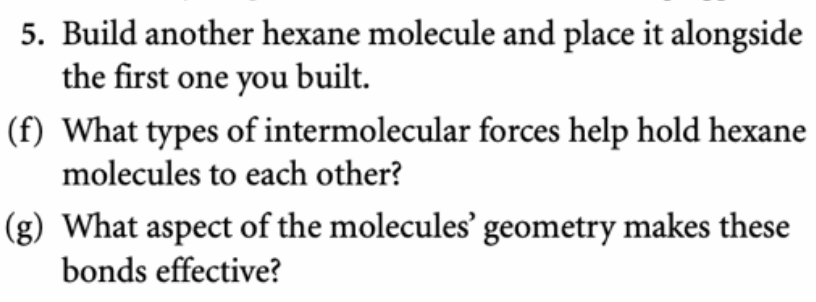 5. Build another hexane molecule and place it alongside
the first one you built.
(f) What types of intermolecular forces help hold hexane
molecules to each other?
(g) What aspect of the molecules' geometry makes these
bonds effective?