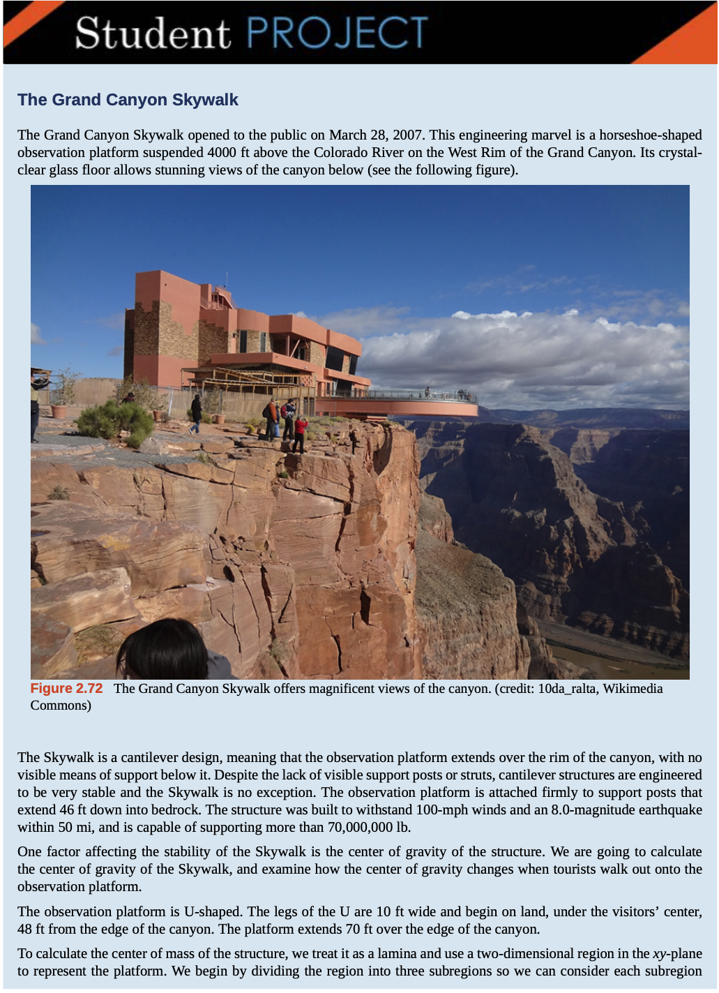 Student PROJECT
The Grand Canyon Skywalk
The Grand Canyon Skywalk opened to the public on March 28, 2007. This engineering marvel is a horseshoe-shaped
observation platform suspended 4000 ft above the Colorado River on the West Rim of the Grand Canyon. Its crystal-
clear glass floor allows stunning views of the canyon below (see the following figure).
Figure 2.72 The Grand Canyon Skywalk offers magnificent views of the canyon. (credit: 10da_ralta, Wikimedia
Commons)
The Skywalk is a cantilever design, meaning that the observation platform extends over the rim of the canyon, with no
visible means of support below it. Despite the lack of visible support posts or struts, cantilever structures are engineered
to be very stable and the Skywalk is no exception. The observation platform is attached firmly to support posts that
extend 46 ft down into bedrock. The structure was built to withstand 100-mph winds and an 8.0-magnitude earthquake
within 50 mi, and is capable of supporting more than 70,000,000 lb.
One factor affecting the stability of the Skywalk is the center of gravity of the structure. We are going to calculate
the center of gravity of the Skywalk, and examine how the center of gravity changes when tourists walk out onto the
observation platform.
The observation platform is U-shaped. The legs of the U are 10 ft wide and begin on land, under the visitors' center,
48 ft from the edge of the canyon. The platform extends 70 ft over the edge of the canyon.
To calculate the center of mass of the structure, we treat it as a lamina and use a two-dimensional region in the xy-plane
to represent the platform. We begin by dividing the region into three subregions so we can consider each subregion
