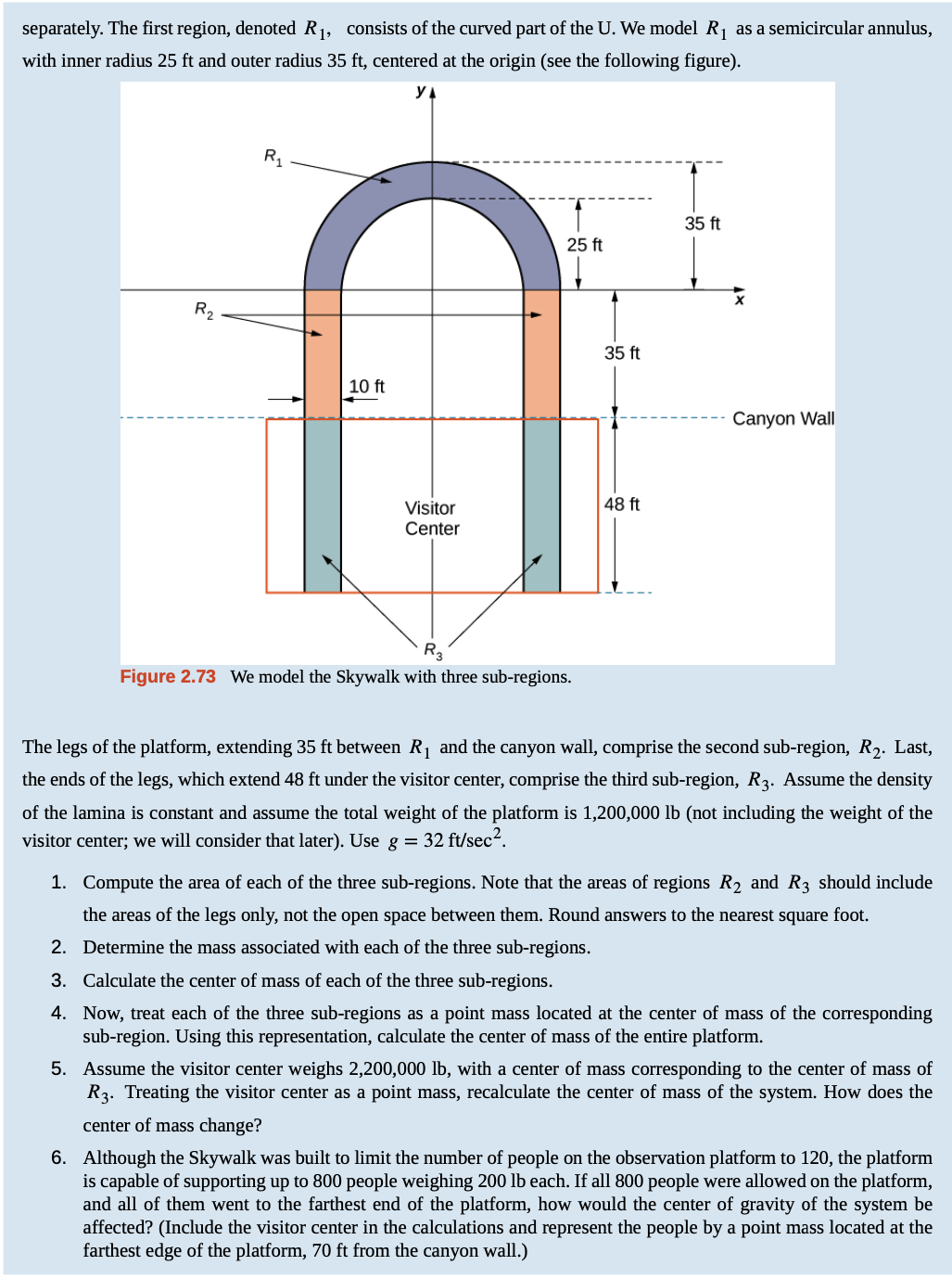 separately. The first region, denoted R1, consists of the curved part of the U. We model R1 as a semicircular annulus,
with inner radius 25 ft and outer radius 35 ft, centered at the origin (see the following figure).
yA
R1
35 ft
25 ft
R2
35 ft
10 ft
Canyon Wall
Visitor
48 ft
Center
R3
Figure 2.73 We model the Skywalk with three sub-regions.
The legs of the platform, extending 35 ft between R1 and the canyon wall, comprise the second sub-region, R2. Last,
the ends of the legs, which extend 48 ft under the visitor center, comprise the third sub-region, R3. Assume the density
of the lamina is constant and assume the total weight of the platform is 1,200,000 lb (not including the weight of the
visitor center; we will consider that later). Use g = 32 ft/sec?.
1. Compute the area of each of the three sub-regions. Note that the areas of regions R2 and R3 should include
the areas of the legs only, not the open space between them. Round answers to the nearest square foot.
2. Determine the mass associated with each of the three sub-regions.
3. Calculate the center of mass of each of the three sub-regions.
4. Now, treat each of the three sub-regions as a point mass located at the center of mass of the corresponding
sub-region. Using this representation, calculate the center of mass of the entire platform.
5. Assume the visitor center weighs 2,200,000 lb, with a center of mass corresponding to the center of mass of
R3. Treating the visitor center as a point mass, recalculate the center of mass of the system. How does the
center of mass change?
6. Although the Skywalk was built to limit the number of people on the observation platform to 120, the platform
is capable of supporting up to 800 people weighing 200 lb each. If all 800 people were allowed on the platform,
and all of them went to the farthest end of the platform, how would the center of gravity of the system be
affected? (Include the visitor center in the calculations and represent the people by a point mass located at the
farthest edge of the platform, 70 ft from the canyon wall.)
