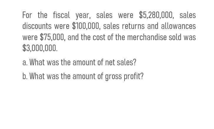 For the fiscal year, sales were $5,280,000, sales
discounts were $100,000, sales returns and allowances
were $75,000, and the cost of the merchandise sold was
$3,000,000.
a. What was the amount of net sales?
b. What was the amount of gross profit?