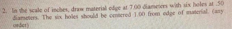 2. In the scale of inches, draw material edge at 7.00 diameters with six holes at 50
diameters. The six holes should be centered 1.00 from edge of material. (any
order)
