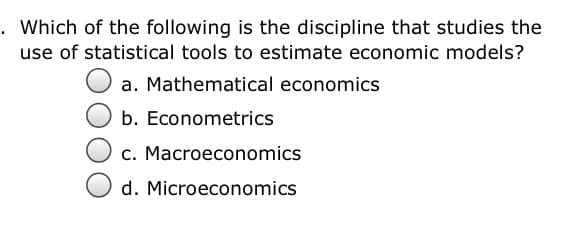. Which of the following is the discipline that studies the
use of statistical tools to estimate economic models?
a. Mathematical economics
b. Econometrics
c. Macroeconomics
d. Microeconomics
