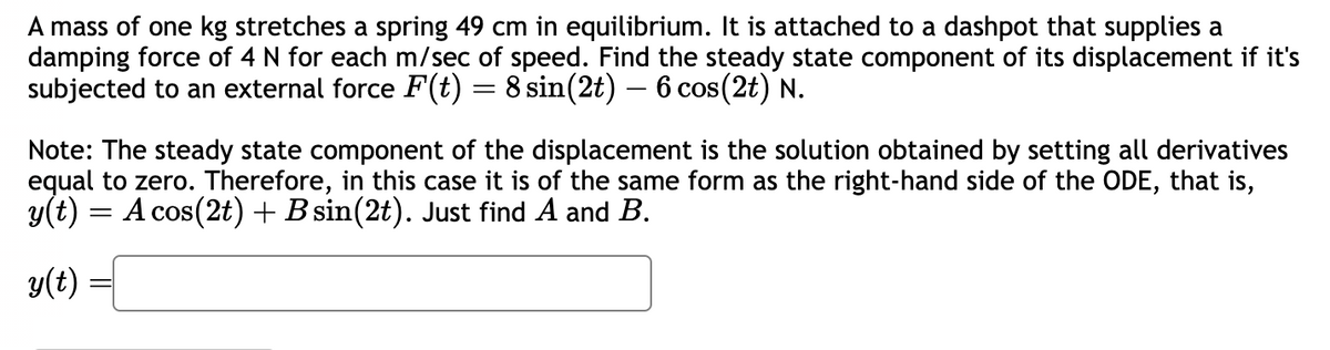 A mass of one kg stretches a spring 49 cm in equilibrium. It is attached to a dashpot that supplies a
damping force of 4 N for each m/sec of speed. Find the steady state component of its displacement if it's
subjected to an external force F(t) = 8 sin(2t) — 6 cos(2t) N.
Note: The steady state component of the displacement is the solution obtained by setting all derivatives
equal to zero. Therefore, in this case it is of the same form as the right-hand side of the ODE, that is,
y(t) = A cos(2t) + B sin(2t). Just find A and B.
y(t)