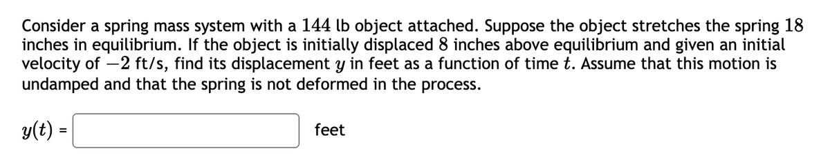 Consider a spring mass system with a 144 lb object attached. Suppose the object stretches the spring 18
inches in equilibrium. If the object is initially displaced 8 inches above equilibrium and given an initial
velocity of -2 ft/s, find its displacement y in feet as a function of time t. Assume that this motion is
undamped and that the spring is not deformed in the process.
y(t) =
feet