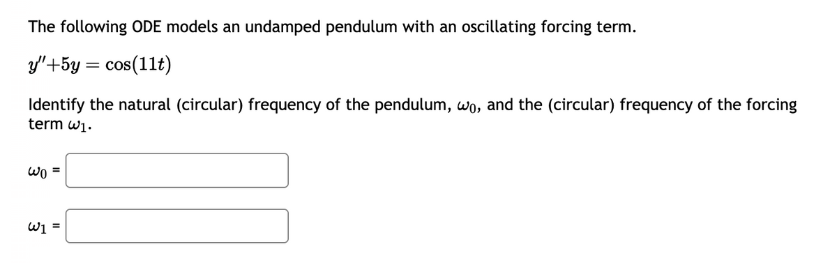 The following ODE models an undamped pendulum with an oscillating forcing term.
y"+5y = cos(11t)
Identify the natural (circular) frequency of the pendulum, wo, and the (circular) frequency of the forcing
term w1.
wo =
W₁ =