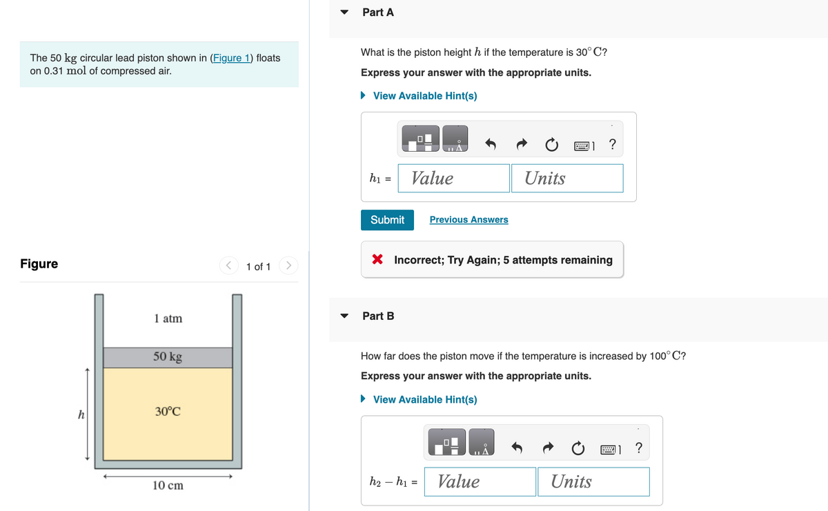 The 50 kg circular lead piston shown in (Figure 1) floats
on 0.31 mol of compressed air.
Figure
1 atm
50 kg
30°C
10 cm
1 of 1
Part A
What is the piston height h if the temperature is 30°C?
Express your answer with the appropriate units.
► View Available Hint(s)
h₁:
=
Submit
Part B
0
Value
Previous Answers
h₂ h₁ =
Units
Incorrect; Try Again; 5 attempts remaining
How far does the piston move if the temperature is increased by 100°C?
Express your answer with the appropriate units.
► View Available Hint(s)
Value
?
Units
?