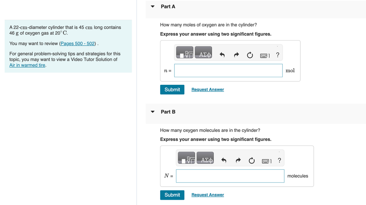 A 22-cm-diameter cylinder that is 45 cm long contains
46
g of oxygen gas at 20° C.
You may want to review (Pages 500 - 502).
For general problem-solving tips and strategies for this
topic, you may want to view a Video Tutor Solution of
Air in warmed tire.
▼
Part A
How many moles of oxygen are in the cylinder?
Express your answer using two significant figures.
n =
Submit
Part B
N =
ΑΣΦ
Submit
Request Answer
How many oxygen molecules are in the cylinder?
Express your answer using two significant figures.
V— ΑΣΦ
*****
Request Answer
?
?
mol
molecules