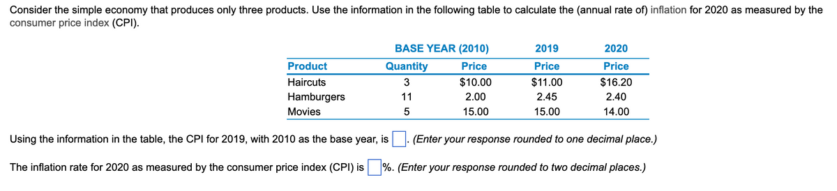 ### Calculating Inflation Using the Consumer Price Index (CPI)

Consider the simple economy that produces only three products. Use the information in the following table to calculate the (annual rate of) inflation for 2020 as measured by the consumer price index (CPI).

#### Table: Product Prices and Quantities

| Product    | Quantity | BASE YEAR (2010) Price | 2019 Price | 2020 Price |
|------------|----------|------------------------|------------|------------|
| Haircuts   | 3        | $10.00                 | $11.00     | $16.20     |
| Hamburgers | 11       | $2.00                  | $2.45      | $2.40      |
| Movies     | 5        | $15.00                 | $15.00     | $14.00     |

Using the information in the table, the CPI for 2019, with 2010 as the base year, is **[Box]**. (Enter your response rounded to one decimal place.)

The inflation rate for 2020 as measured by the consumer price index (CPI) is **[Box]**%. (Enter your response rounded to two decimal places.)

#### Explanation of How to Calculate CPI and Inflation Rate:

To calculate the Consumer Price Index for 2019 and 2020:

1. **CPI Formula:**
   \[
   CPI = \left(\frac{\text{Total Cost of Basket in Current Year}}{\text{Total Cost of Basket in Base Year}}\right) \times 100
   \]
   
2. **Total Cost of Basket Calculation:**
   Calculate the total cost of the basket of goods for each year (multiply the quantity of each product by its price in that year and sum the results).
   
   - **Base Year (2010) Total Cost:**
     \[
     \text{Total} = (3 \times 10) + (11 \times 2) + (5 \times 15) = 30 + 22 + 75 = 127
     \]

   - **2019 Total Cost:**
     \[
     \text{Total} = (3 \times 11) + (11 \times 2.45) + (5 \times 15) = 33 + 26.95 + 75 = 134.95
     \]

   -