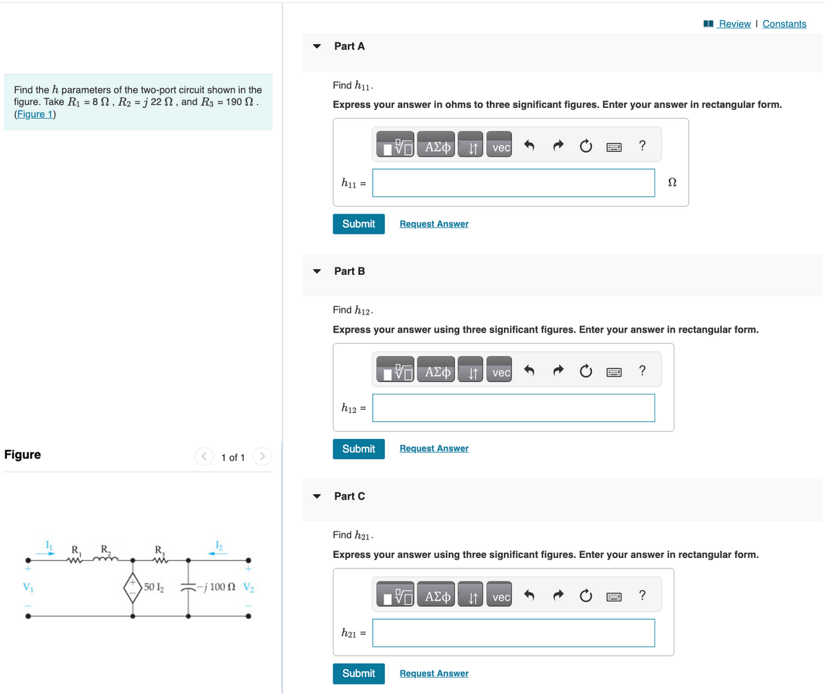 Find the h parameters of the two-port circuit shown in the
figure. Take R₁ = 8 N, R₂ = j 22, and R3 = 190 .
(Figure 1)
Figure
R₂
R₂
& F
50 1₂
1 of 1
-j100 Ω V2
Part A
Find h11.
Express your answer in ohms to three significant figures. Enter your answer in rectangular form.
hu =
Submit
Part B
h12 =
Part C
17 ΑΣΦ
Request Answer
Submit Request Answer
h21 =
Find h12.
Express your answer using three significant figures. Enter your answer in rectangular form.
Submit
ΨΗ ΑΣΦ ↓↑ vec
vec
VE ΑΣΦ
Request Answer
?
Find h21.
Express your answer using three significant figures. Enter your answer in rectangular form.
vec
?
Review | Constants
Ω
?