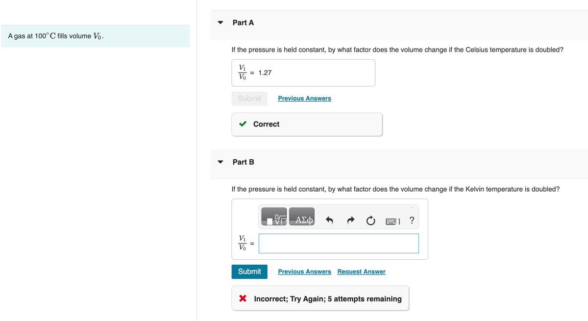A gas at 100° C fills volume Vo.
Part A
If the pressure is held constant, by what factor does the volume change if the Celsius temperature is doubled?
V₁
Vo
= 1.27
Submit
Part B
V₁
Correct
Previous Answers
If the pressure is held constant, by what factor does the volume change if the Kelvin temperature is doubled?
Submit
ΑΣΦ
Previous Answers Request Answer
1?
X Incorrect; Try Again; 5 attempts remaining