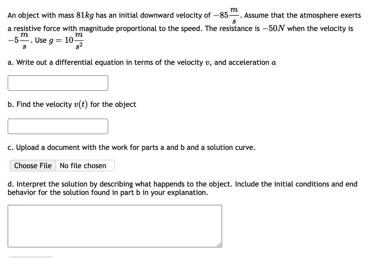 An object with mass 81kg has an initial downward velocity of -85- Assume that the atmosphere exerts
S
a resistive force with magnitude proportional to the speed. The resistance is -50N when the velocity is
m
m
– 5- Use g = 10-
S
.
m
a. Write out a differential equation in terms of the velocity v, and acceleration a
b. Find the velocity v(t) for the object
c. Upload a document with the work for parts a and b and a solution curve.
Choose File No file chosen
d. Interpret the solution by describing what happends to the object. Include the initial conditions and end
behavior for the solution found in part b in your explanation.