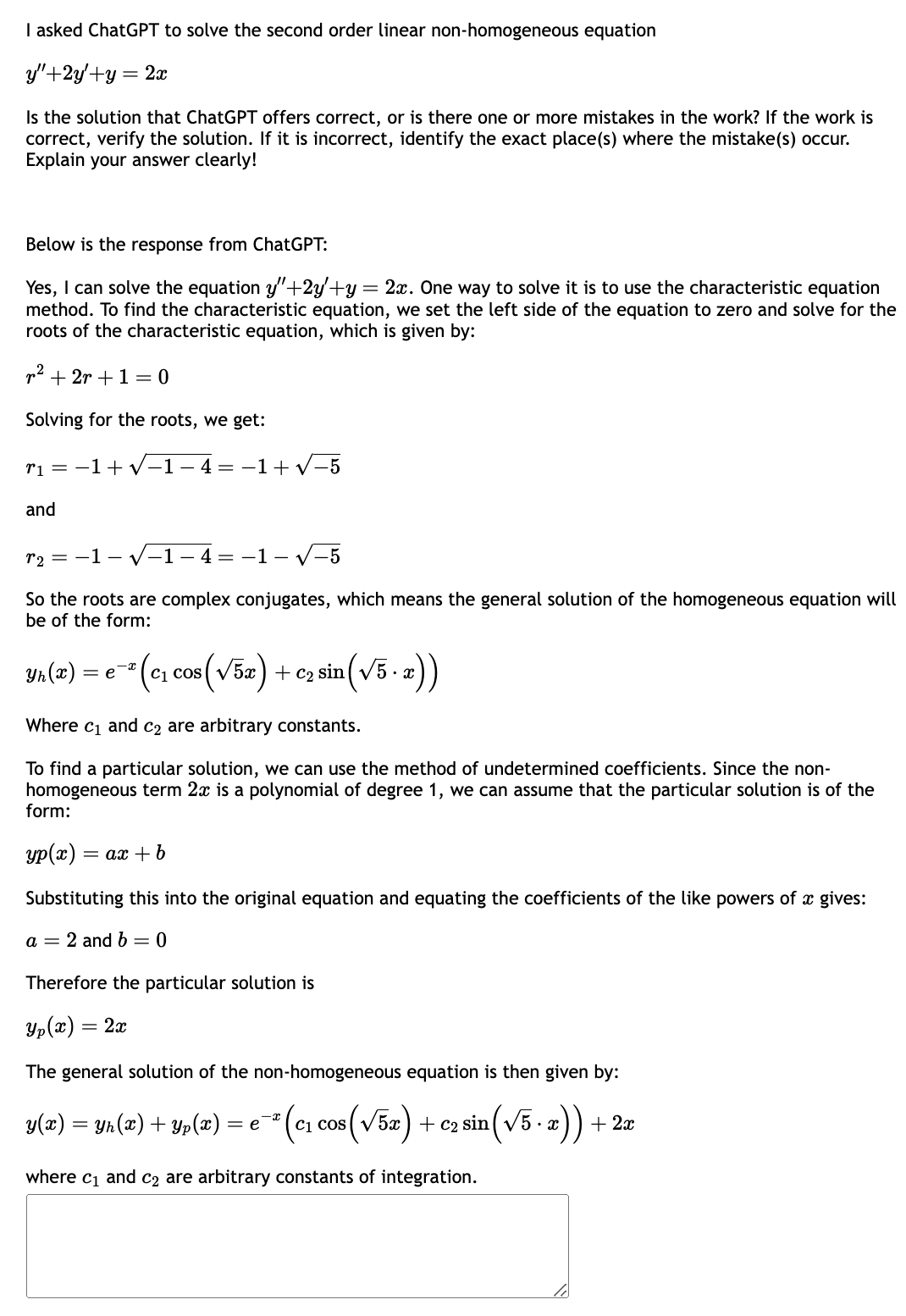 I asked ChatGPT to solve the second order linear non-homogeneous equation
y"+2y+y= = 2x
Is the solution that ChatGPT offers correct, or is there one or more mistakes in the work? If the work is
correct, verify the solution. If it is incorrect, identify the exact place(s) where the mistake(s) occur.
Explain your answer clearly!
Below is the response from ChatGPT:
Yes, I can solve the equation y"+2y+y = 2x. One way to solve it is to use the characteristic equation
method. To find the characteristic equation, we set the left side of the equation to zero and solve for the
roots of the characteristic equation, which is given by:
r² + 2r + 1 = 0
Solving for the roots, we get:
r₁=1+√-1-4--1+√-5
and
r₂ =-1-√√-1-4 =-1-√√-5
So the roots are complex conjugates, which means the general solution of the homogeneous equation will
be of the form:
Yn(x) = e¯² (c₁ cos ( √5x) + ₂ sin (√5. x))
Where c₁ and c₂ are arbitrary constants.
To find a particular solution, we can use the method of undetermined coefficients. Since the non-
homogeneous term 2x is a polynomial of degree 1, we can assume that the particular solution is of the
form:
yp(x) = ax + b
Substituting this into the original equation and equating the coefficients of the like powers of a gives:
a = 2 and b = 0
Therefore the particular solution is
Yp(x) = 2x
The general solution of the non-homogeneous equation is then given by:
(c₁ cos (√52)+c₂ sin (√5.x)) +
C1
y(x)
=
=
-x
Yh(x) + Yp(x) *
= e
where c₁ and c₂ are arbitrary constants of integration.
+ 2x