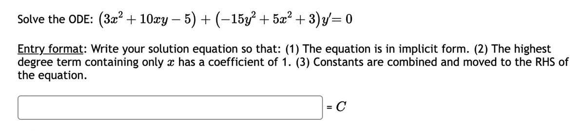Solve the ODE: (3x² + 10xy − 5) + (−15y² + 5x² + 3)y′= 0
Entry format: Write your solution equation so that: (1) The equation is in implicit form. (2) The highest
degree term containing only x has a coefficient of 1. (3) Constants are combined and moved to the RHS of
the equation.
= C