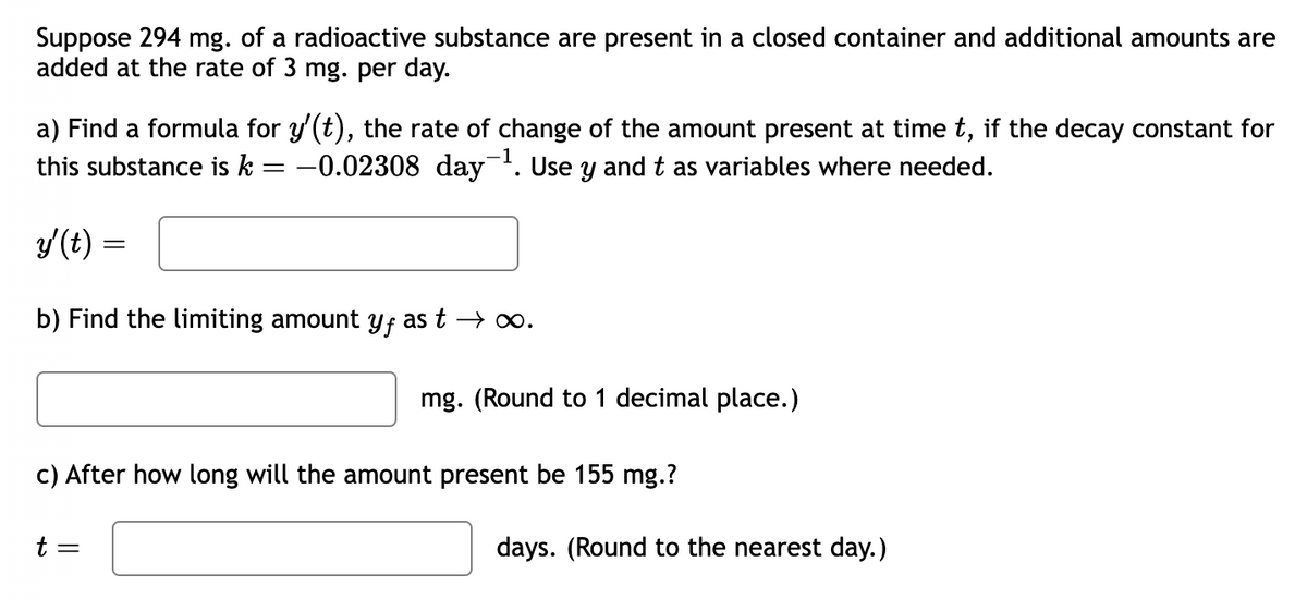 Suppose 294 mg. of a radioactive substance are present in a closed container and additional amounts are
added at the rate of 3 mg. per day.
a) Find a formula for y'(t), the rate of change of the amount present at time t, if the decay constant for
this substance is k = −0.02308 day¯¹. Use y and t as variables where needed.
y'(t) =
b) Find the limiting amount yƒ as t →∞.
mg. (Round to 1 decimal place.)
c) After how long will the amount present be 155 mg.?
t =
days. (Round to the nearest day.)