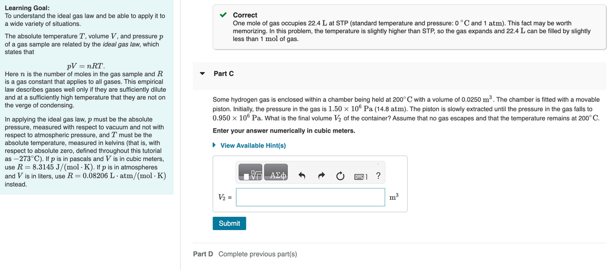 Learning Goal:
To understand the ideal gas law and be able to apply it to
a wide variety of situations.
The absolute temperature T, volume V, and pressure p
of a gas sample are related by the ideal gas law, which
states that
pV = nᎡᎢ .
Here n is the number of moles in the gas sample and R
is a gas constant that applies to all gases. This empirical
law describes gases well only if they are sufficiently dilute
and at a sufficiently high temperature that they are not on
the verge of condensing.
In applying the ideal gas law, p must be the absolute
pressure, measured with respect to vacuum and not with
respect to atmospheric pressure, and I must be the
absolute temperature, measured in kelvins (that is, with
respect to absolute zero, defined throughout this tutorial
as -273°C). If p is in pascals and V is in cubic meters,
use R = 8.3145 J/(mol · K). If p is in atmospheres
and V is in liters, use R = 0.08206 L.atm/(mol. K)
.
instead.
Correct
One mole of gas occupies 22.4 L at STP (standard temperature and pressure: 0 °C and 1 atm). This fact may be worth
memorizing. In this problem, the temperature is slightly higher than STP, so the gas expands and 22.4 L can be filled by slightly
less than 1 mol of gas.
Part C
Some hydrogen gas is enclosed within a chamber being held at 200° C with a volume of 0.0250 m³. The chamber is fitted with a movable
piston. Initially, the pressure in the gas is 1.50 × 106 Pa (14.8 atm). The piston is slowly extracted until the pressure in the gas falls to
0.950 × 106 Pa. What is the final volume V₂ of the container? Assume that no gas escapes and that the temperature remains at 200°C.
Enter your answer numerically in cubic meters.
► View Available Hint(s)
V₂ =
Submit
ΑΣΦ
Part D Complete previous part(s)
?
3
m
