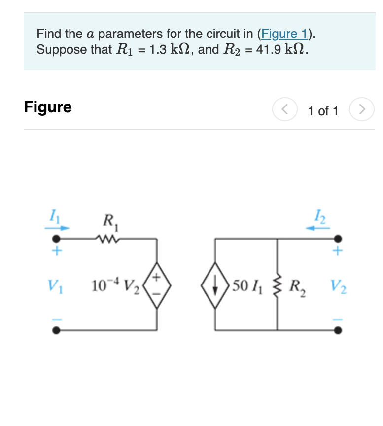 Find the a parameters for the circuit in (Figure 1).
Suppose that R₁ = 1.3 kn, and R₂ = 41.9 k.
Figure
V₁
R₁
W
104 V₂
+
> 50 I₁
< 1 of 1
R₂
V₂
>