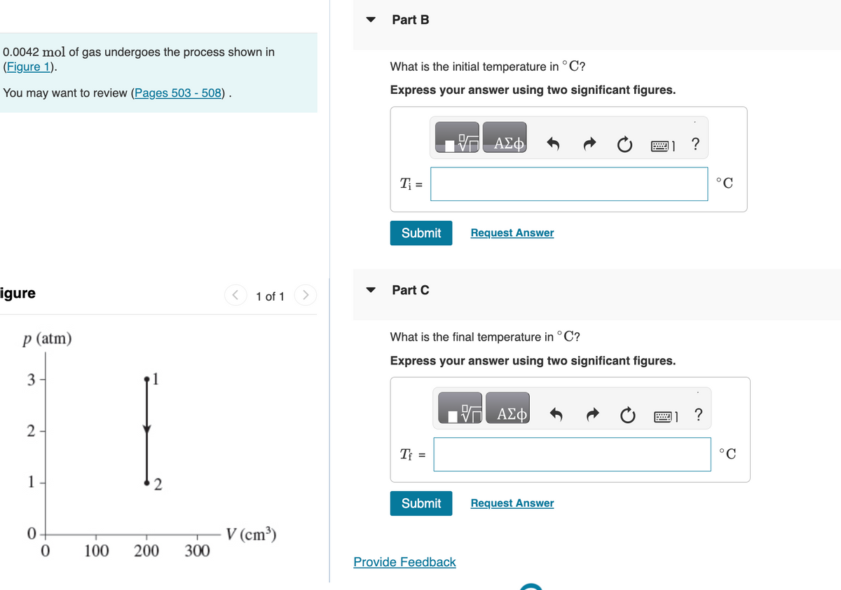 0.0042 mol of gas undergoes the process shown in
(Figure 1).
You may want to review (Pages 503 - 508).
igure
p (atm)
3
2
1
0-
0
100
2
200 300
1 of 1
V (cm³)
Part B
What is the initial temperature in °C?
Express your answer using two significant figures.
T₁ =
Submit
Part C
Tf =
What is the final temperature in °C?
Express your answer using two significant figures.
Submit
VG ΑΣΦ
Provide Feedback
Request Answer
ΑΣΦ
Request Answer
?
11?
°C